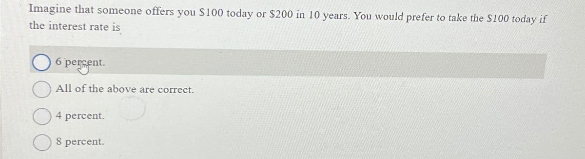 Imagine that someone offers you $100 today or $200 in 10 years. You would prefer to take the $100 today if
the interest rate is
6 percent.
All of the above are correct.
4 percent.
8 percent.