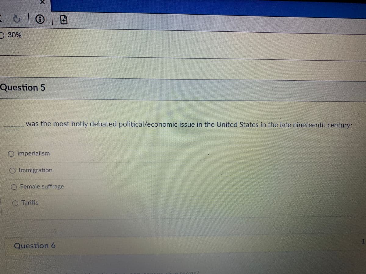 P
U OB
O 30%
X
Question 5
was the most hotly debated political/economic issue in the United States in the late nineteenth century:
O Imperialism
Immigration.
Female suffrage
Tariffs
Question 6