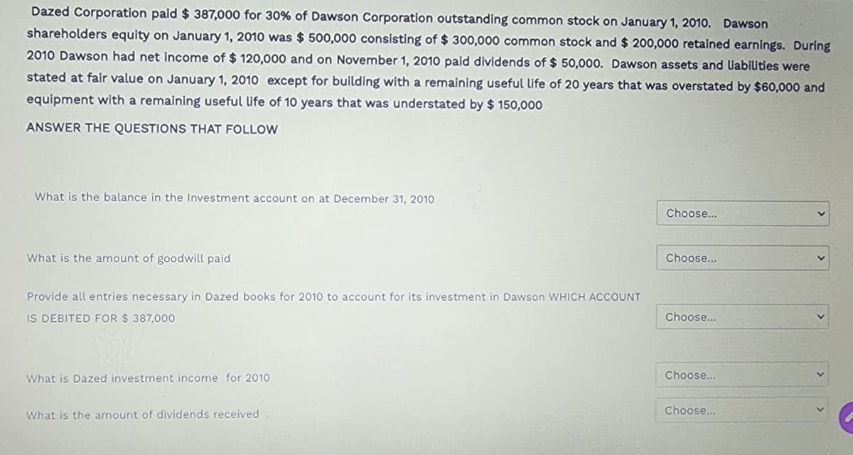 Dazed Corporation paid $ 387,000 for 30% of Dawson Corporation outstanding common stock on January 1, 2010. Dawson
shareholders equity on January 1, 2010 was $ 500,000 consisting of $ 300,000 common stock and $ 200,000 retained earnings. During
2010 Dawson had net income of $ 120,000 and on November 1, 2010 paid dividends of $ 50,000. Dawson assets and liabilities were
stated at fair value on January 1, 2010 except for building with a remaining useful life of 20 years that was overstated by $60,000 and
equipment with a remaining useful life of 10 years that was understated by $ 150,000
ANSWER THE QUESTIONS THAT FOLLOW
What is the balance in the Investment account on at December 31, 2010
What is the amount of goodwill paid
Provide all entries necessary in Dazed books for 2010 to account for its investment in Dawson WHICH ACCOUNT
IS DEBITED FOR $ 387,000
What is Dazed investment income for 2010
What is the amount of dividends received
Choose...
Choose...
Choose...
Choose...
Choose...