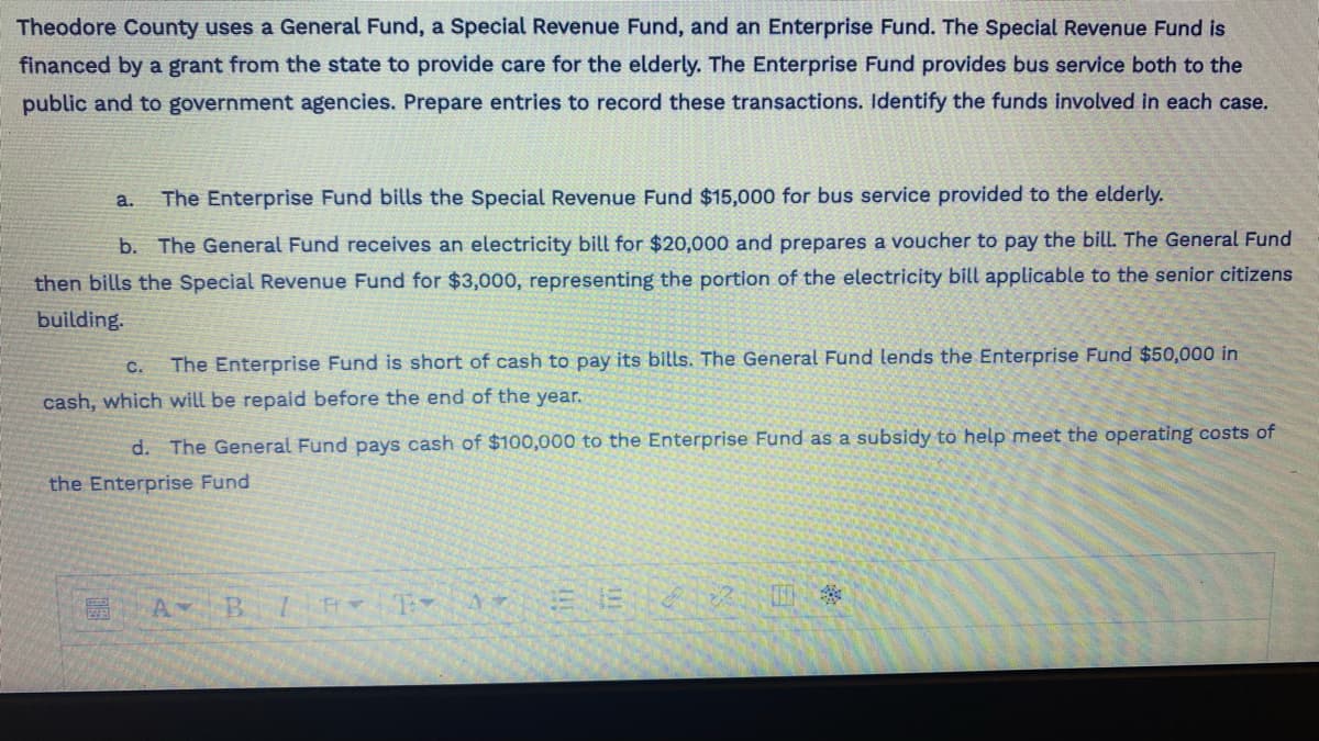 Theodore County uses a General Fund, a Special Revenue Fund, and an Enterprise Fund. The Special Revenue Fund is
financed by a grant from the state to provide care for the elderly. The Enterprise Fund provides bus service both to the
public and to government agencies. Prepare entries to record these transactions. Identify the funds involved in each case.
a. The Enterprise Fund bills the Special Revenue Fund $15,000 for bus service provided to the elderly.
b. The General Fund receives an electricity bill for $20,000 and prepares a voucher to pay the bill. The General Fund
then bills the Special Revenue Fund for $3,000, representing the portion of the electricity bill applicable to the senior citizens
building.
C. The Enterprise Fund is short of cash to pay its bills. The General Fund lends the Enterprise Fund $50,000 in
cash, which will be repaid before the end of the year.
d. The General Fund pays cash of $100,000 to the Enterprise Fund as a subsidy to help meet the operating costs of
the Enterprise Fund
A B / TAS 8 2 0 *