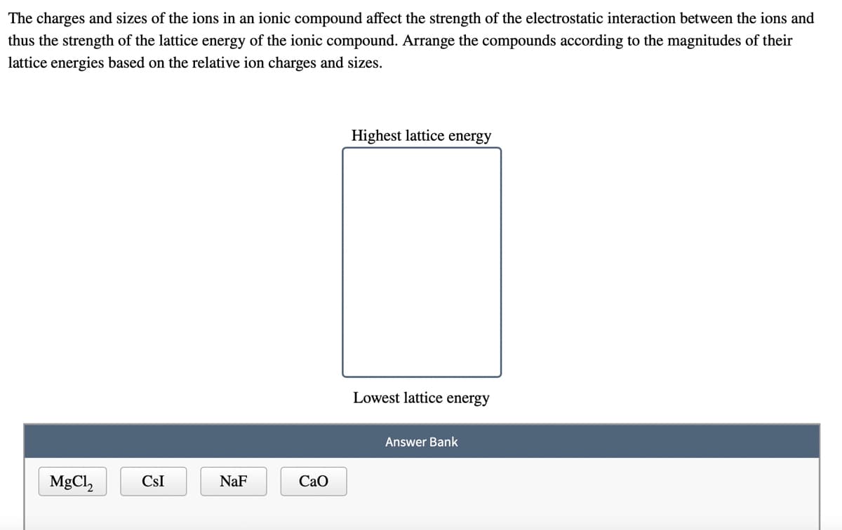 The charges and sizes of the ions in an ionic compound affect the strength of the electrostatic interaction between the ions and
thus the strength of the lattice energy of the ionic compound. Arrange the compounds according to the magnitudes of their
lattice energies based on the relative ion charges and sizes.
Highest lattice energy
Lowest lattice energy
Answer Bank
MgCl,
CsI
NaF
CaO
