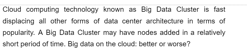 Cloud computing technology known as Big Data Cluster is fast
displacing all other forms of data center architecture in terms of
popularity. A Big Data Cluster may have nodes added in a relatively
short period of time. Big data on the cloud: better or worse?