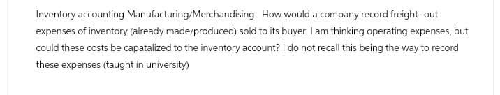 Inventory accounting Manufacturing/Merchandising. How would a company record freight-out
expenses of inventory (already made/produced) sold to its buyer. I am thinking operating expenses, but
could these costs be capatalized to the inventory account? I do not recall this being the way to record
these expenses (taught in university)
