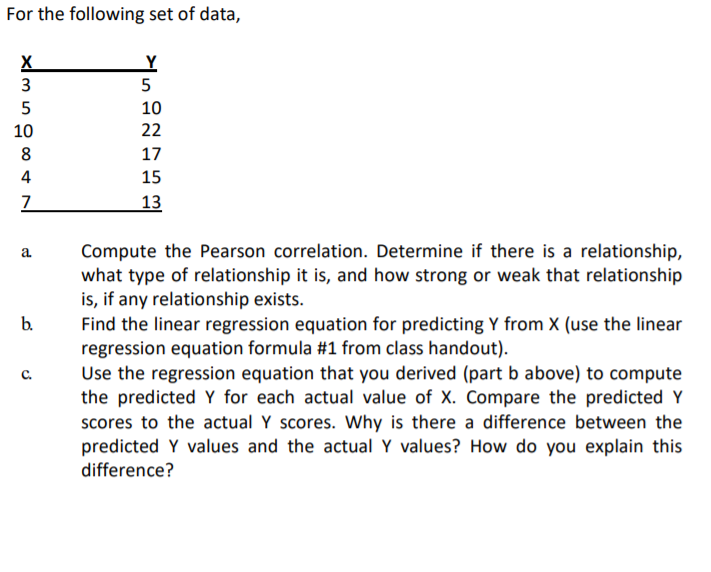 For the following set of data,
X
3
5
10
10
22
8
17
15
13
Compute the Pearson correlation. Determine if there is a relationship,
what type of relationship it is, and how strong or weak that relationship
is, if any relationship exists.
Find the linear regression equation for predicting Y from X (use the linear
regression equation formula #1 from class handout).
Use the regression equation that you derived (part b above) to compute
the predicted Y for each actual value of X. Compare the predicted Y
scores to the actual Y scores. Why is there a difference between the
predicted Y values and the actual Y values? How do you explain this
difference?
a.
b.
с.
