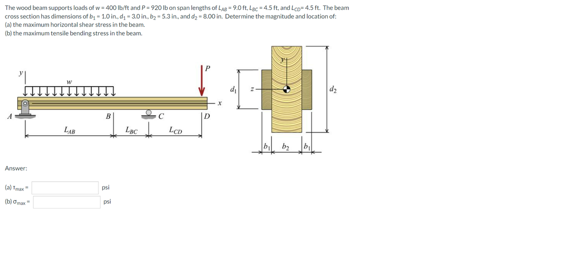 The wood beam supports loads of w = 400 lb/ft and P = 920 lb on span lengths of LAB = 9.0 ft, LBC = 4.5 ft, and LcD= 4.5 ft. The beam
cross section has dimensions of b1 = 1.0 in., d = 3.0 in., bɔ = 5.3 in., and d2 = 8.00 in. Determine the magnitude and location of:
(a) the maximum horizontal shear stress in the beam.
(b) the maximum tensile bending stress in the beam.
di
d2
A
D
LAB
LBC
LCD
by
b2
b1
Answer:
(a) Tmax =
psi
(b) Omax =
psi
