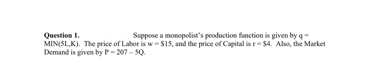 Question 1.
Suppose a monopolist's production function is given by q =
MIN(5L,K). The price of Labor is w = $15, and the price of Capital is r = $4. Also, the Market
Demand is given by P = 207 - 5Q.