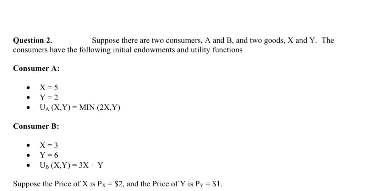 Question 2.
Suppose there are two consumers, A and B, and two goods, X and Y. The
consumers have the following initial endowments and utility functions
Consumer A:
●
●
X = 5
Y = 2
UA (X,Y)= MIN (2X,Y)
Consumer B:
X = 3
Y=6
UB (X,Y)= 3X + Y
Suppose the Price of X is Px = $2, and the Price of Y is Py = $1.
●