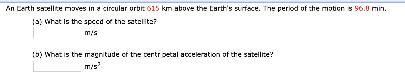 An Earth satellite moves in a circular orbit 615 km above the Earth's surface. The period of the motion is 96.8 min.
(a) What is the speed of the satellite?
m/s
(b) What is the magnitude of the centripetal acceleration of the satellite?
m/s?
