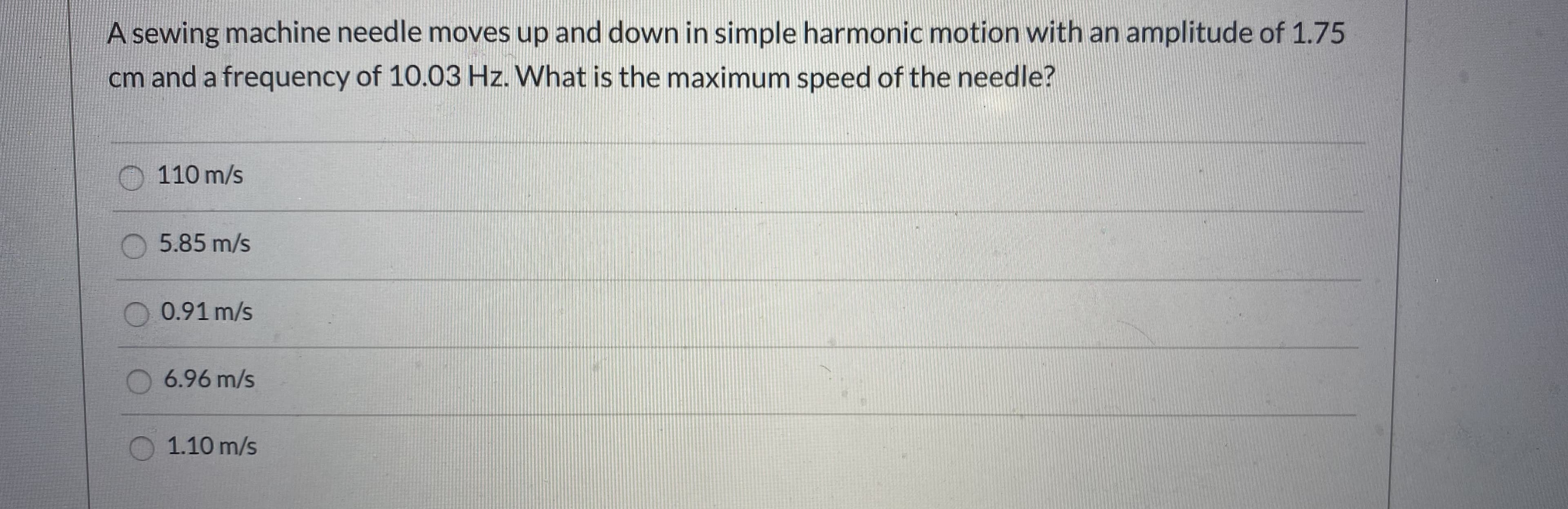 A sewing machine needle moves up and down in simple harmonic motion with an amplitude of 1.75
cm and a frequency of 10.03 Hz. What is the maximum speed of the needle?
110 m/s
O 5.85 m/s
O 0.91 m/s
6.96 m/s
1.10 m/s
