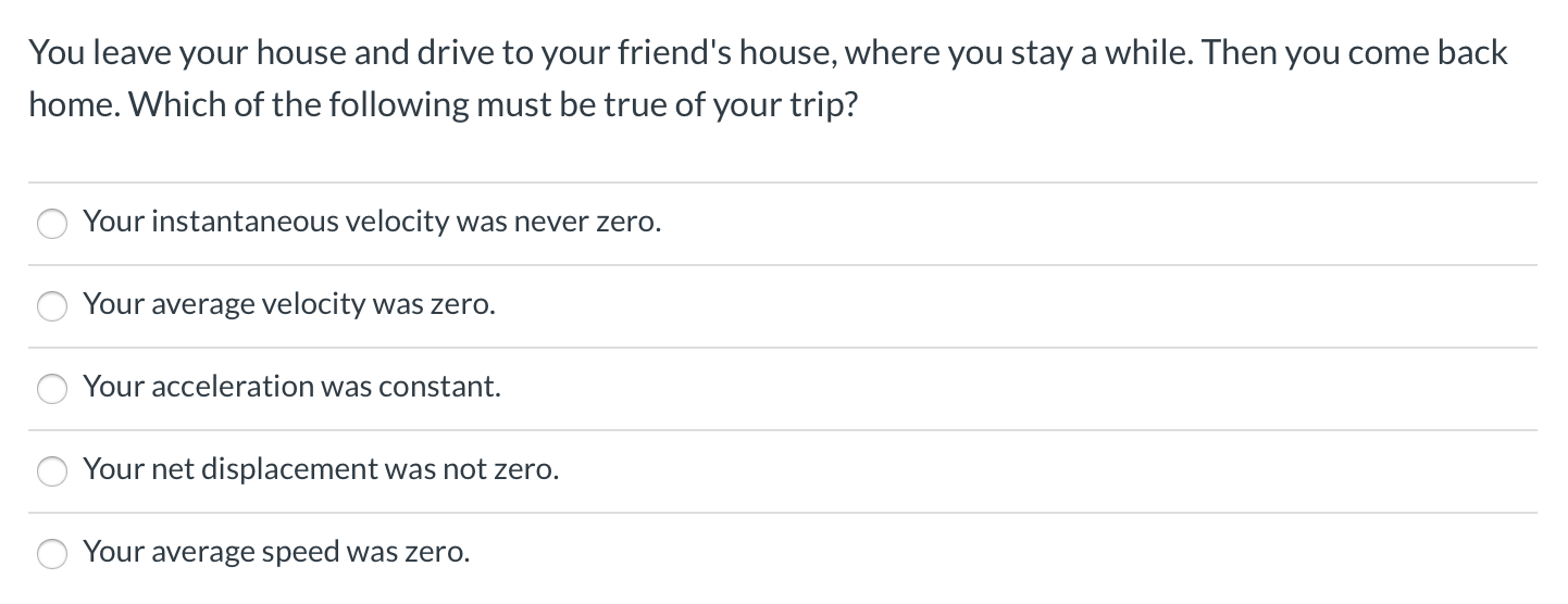 You leave your house and drive to your friend's house, where you stay a while. Then you come back
home. Which of the following must be true of your trip?
Your instantaneous velocity was never zero.
Your average velocity was zero.
Your acceleration was constant.
Your net displacement was not zero.
Your average speed was zero.
