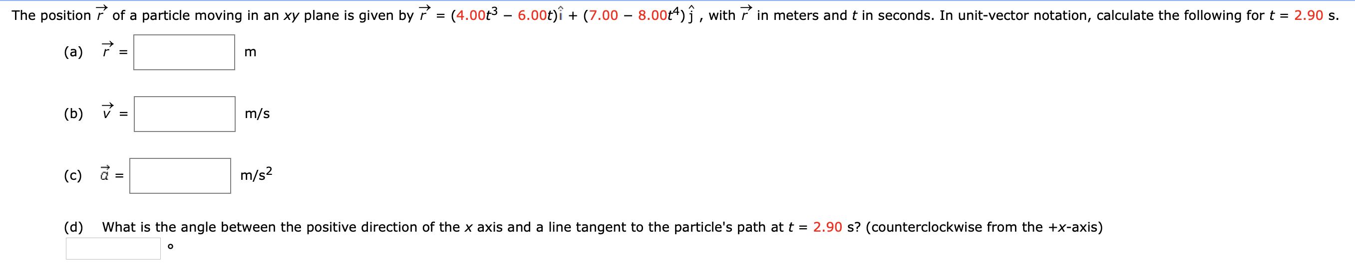 The position r of a particle moving in an xy plane is given by r = (4.00t3 – 6.00t)î + (7.00 – 8.00t4)j, with ř in meters and t in seconds. In unit-vector notation, calculate the following for t = 2.90 s.
%D
(a)
(b)
m/s
m/s?
(c) a
'hat is the angle between the positive direction of the x axis and a line tangent to the particle's path at t =
the +x-axis)
(d)
2.90 s? (counterclockwise
II
II

