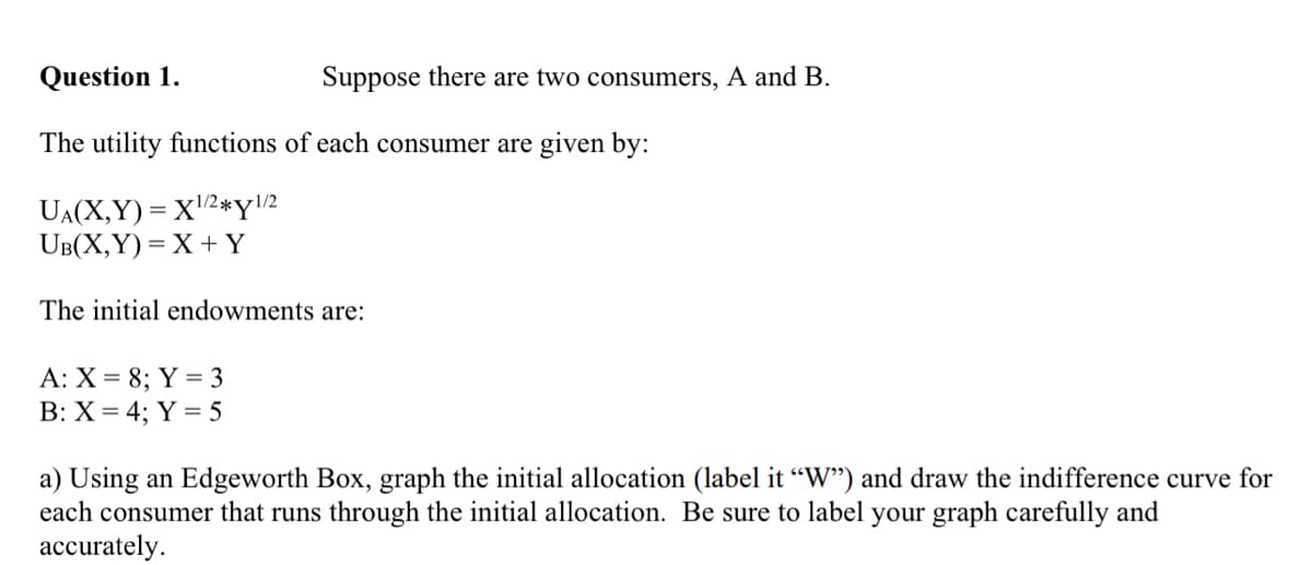 Question 1.
The utility functions of each consumer are given by:
UA(X,Y)= X¹/2*y1/2
UB(X,Y)=X+Y
The initial endowments are:
A: X = 8; Y = 3
B: X = 4; Y = 5
Suppose there are two consumers, A and B.
a) Using an Edgeworth Box, graph the initial allocation (label it "W") and draw the indifference curve for
each consumer that runs through the initial allocation. Be sure to label your graph carefully and
accurately.
