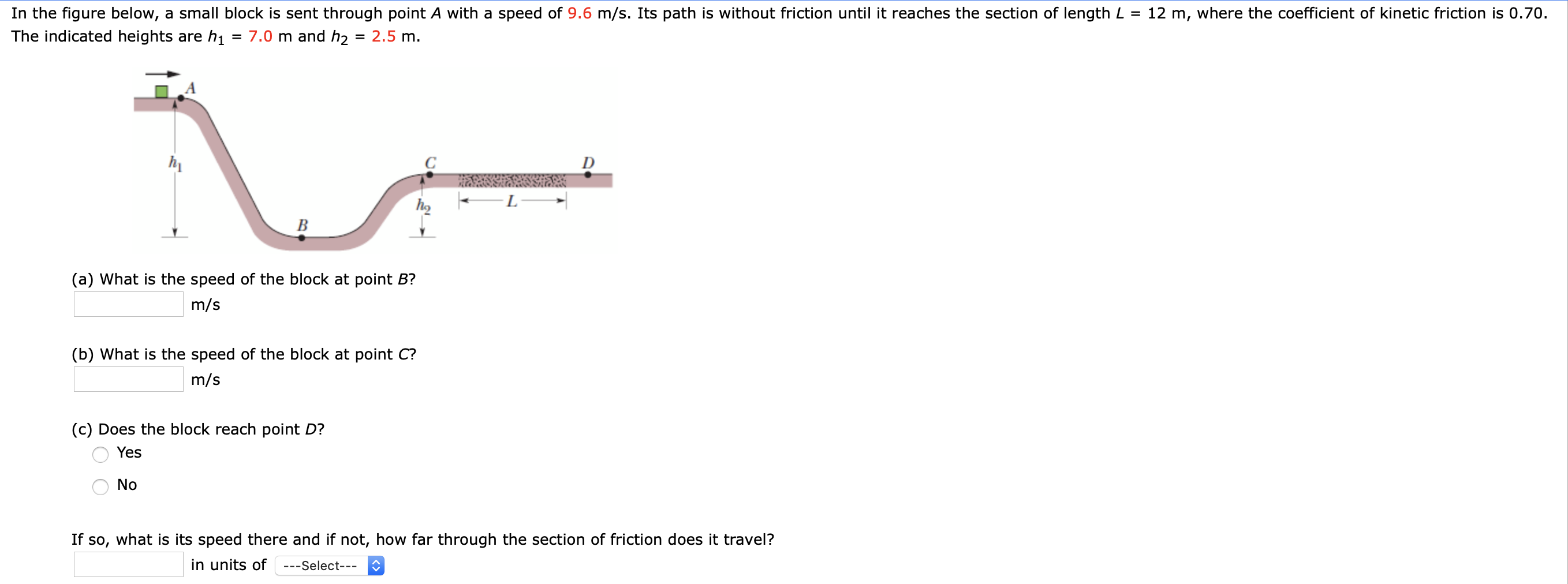 In the figure below, a small block is sent through point A with a speed of 9.6 m/s. Its path is without friction until it reaches the section of length L =
12 m, where the coefficient of kinetic friction is 0.70.
The indicated heights are h1
= 7.0 m and h2 = 2.5 m.
(a) What is the speed of the block at point B?
m/s
(b) What is the speed of the block at point C?
m/s
(c) Does the block reach point D?
Yes
No
If so, what is its speed there and if not, how far through the section of friction does it travel?
in units of
---Select---
