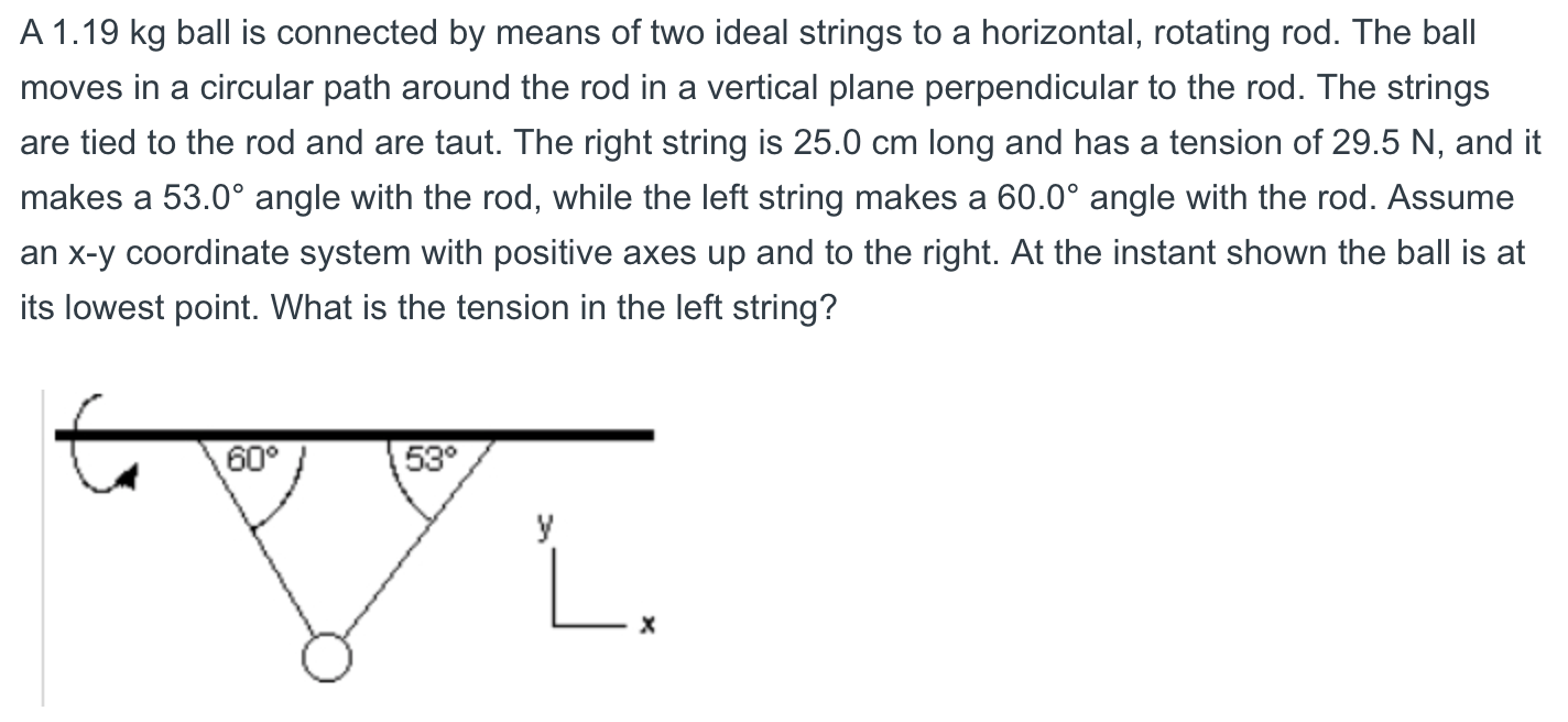 A 1.19 kg ball is connected by means of two ideal strings to a horizontal, rotating rod. The ball
moves in a circular path around the rod in a vertical plane perpendicular to the rod. The strings
are tied to the rod and are taut. The right string is 25.0 cm long and has a tension of 29.5 N, and it
makes a 53.0° angle with the rod, while the left string makes a 60.0° angle with the rod. Assume
an x-y coordinate system with positive axes up and to the right. At the instant shown the ball is at
its lowest point. What is the tension in the left string?
60°
53°
У
L.
