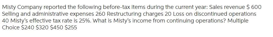Misty Company reported the following before-tax items during the current year: Sales revenue $ 600
Selling and administrative expenses 260 Restructuring charges 20 Loss on discontinued operations
40 Misty's effective tax rate is 25%. What is Misty's income from continuing operations? Multiple
Choice $240 $320 $450 $255