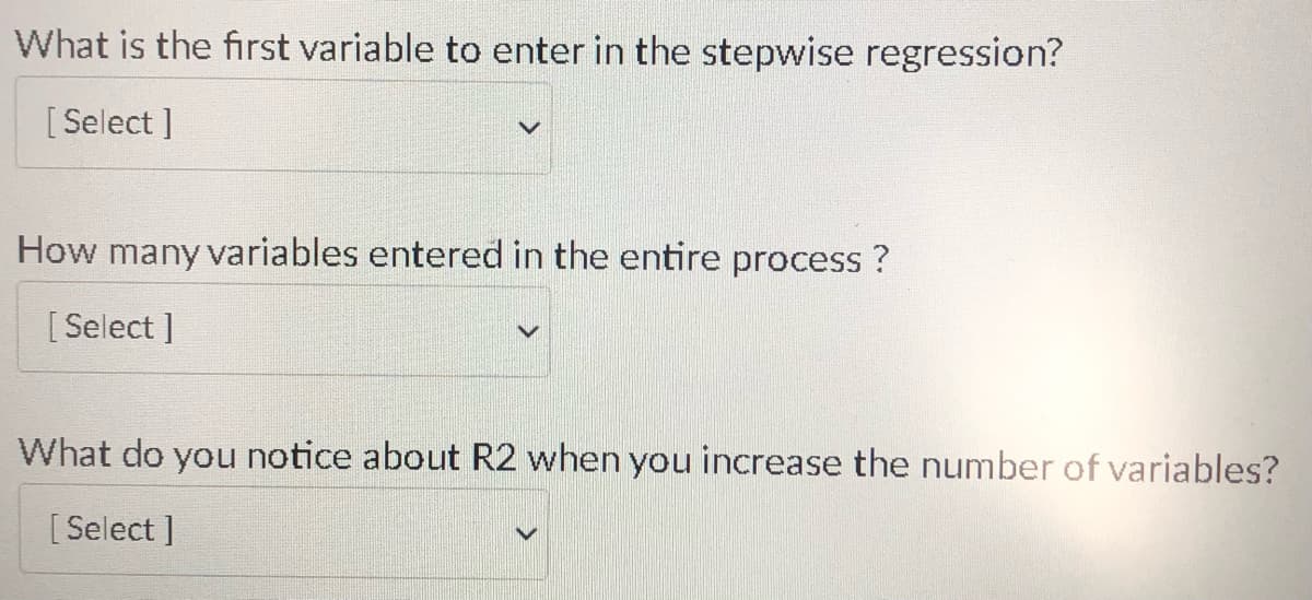 What is the first variable to enter in the stepwise regression?
[Select]
How many variables entered in the entire process?
[Select]
What do you notice about R2 when you increase the number of variables?
[Select]