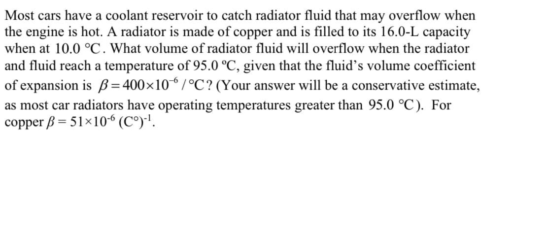 Most cars have a coolant reservoir to catch radiator fluid that
may overflow when
the engine is hot. A radiator is made of copper and is filled to its 16.0-L capacity
when at 10.0 °C. What volume of radiator fluid will overflow when the radiator
and fluid reach a temperature of 95.0 °C, given that the fluid's volume coefficient
of expansion is B=400×10/°C? (Your answer will be a conservative estimate,
as most car radiators have operating temperatures greater than 95.0 °C). For
copper ß = 51×10“ (C°)-'.
