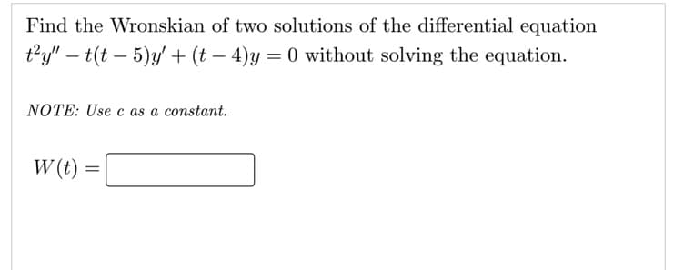 Find the Wronskian of two solutions of the differential equation
t2y" – t(t – 5)y' + (t – 4)y = 0 without solving the equation.
NOTE: Use c as a constant.
W (t) =
