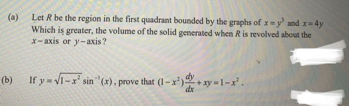 Let R be the region in the first quadrant bounded by the graphs of x= y' and x 4y
(a)
Which is greater, the volume of the solid generated when R is revolved about the
x-axis or y- axis?
(b)
If y = v1-x sin (x), prove that (1–x²)+xy 1-x.
dx
