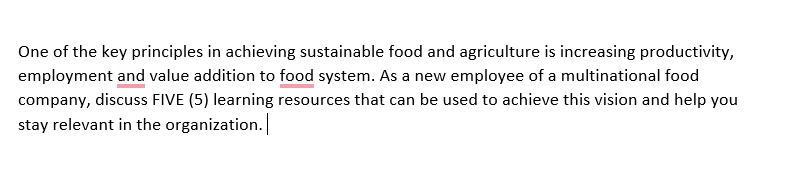 One of the key principles in achieving sustainable food and agriculture is increasing productivity,
employment and value addition to food system. As a new employee of a multinational food
company, discuss FIVE (5) learning resources that can be used to achieve this vision and help you
stay relevant in the organization.
