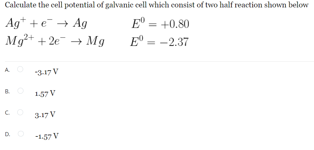 Calculate the cell potential of galvanic cell which consist of two half reaction shown below
E⁰ = +0.80
Age → Ag
Mg²+ + 2e¯¯ → Mg
E = -2.37
A.
-3.17 V
B.
1.57 V
C.
3.17 V
-1.57 V
D.