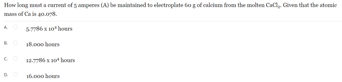 How long must a current of 5 amperes (A) be maintained to electroplate 60 g of calcium from the molten CaCl₂. Given that the atomic
mass of Ca is 40.078.
A.
5.7786 x 104 hours
B.
18.000 hours
C.
12.7786 x 104 hours
D.
16.000 hours