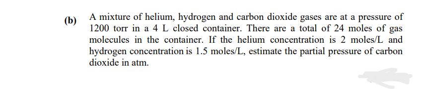 (b)
A mixture of helium, hydrogen and carbon dioxide gases are at a pressure of
1200 torr in a 4 L closed container. There are a total of 24 moles of gas
molecules in the container. If the helium concentration is 2 moles/L and
hydrogen concentration is 1.5 moles/L, estimate the partial pressure of carbon
dioxide in atm.
