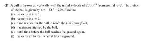 QI A ball is thrown up vertically with the initial velocity of 20ms- from ground level. The motion
of the ball is given bys = -5t + 20t. Find the
(a) velocity at t = 1,
(b) velocity at t = 3,
(c) time needed for the ball to reach the maximum point,
(d) maximum attained by the ball,
(e) total time before the ball reaches the ground again,
() velocity of the ball when it hits the ground.
