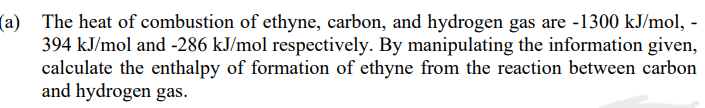 (a) The heat of combustion of ethyne, carbon, and hydrogen gas are -1300 kJ/mol, -
394 kJ/mol and -286 kJ/mol respectively. By manipulating the information given,
calculate the enthalpy of formation of ethyne from the reaction between carbon
and hydrogen gas.
