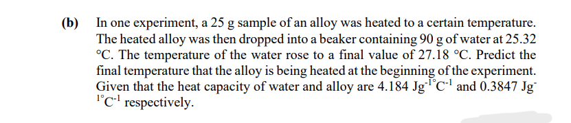 (b) In one experiment, a 25 g sample of an alloy was heated to a certain temperature.
The heated alloy was then dropped into a beaker containing 90 g of water at 25.32
°C. The temperature of the water rose to a final value of 27.18 °C. Predict the
final temperature that the alloy is being heated at the beginning of the experiment.
Given that the heat capacity of water and alloy are 4.184 JgC and 0.3847 Jg
l°C-' respectively.
