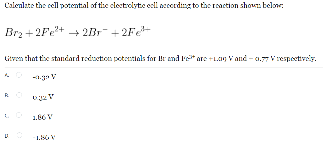 Calculate the cell potential of the electrolytic cell according to the reaction shown below:
Br₂ +2Fe²+ → 2Br¯ +2Fe³+
Given that the standard reduction potentials for Br and Fe³+ are +1.09 V and + 0.77 V respectively.
A.
-0.32 V
B.
0.32 V
C.
1.86 V
D.
-1.86 V