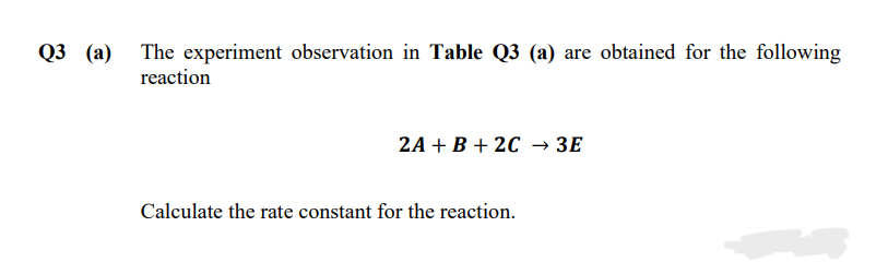Q3 (а)
The experiment observation in Table Q3 (a) are obtained for the following
reaction
2A + В + 2C > ЗЕ
Calculate the rate constant for the reaction.
