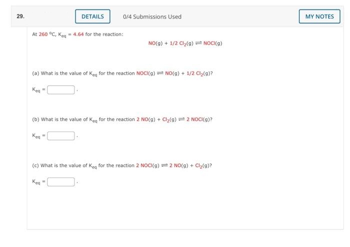 29.
At 260 °C, Keq = 4.64 for the reaction:
Kea
DETAILS
0/4 Submissions Used
(a) What is the value of Keq for the reaction NOCI(g) = NO(g) + 1/2 Cl₂(g)?
Kea
NO(g) + 1/2 Cl₂(g) = NOCI(g)
(b) What is the value of Keq for the reaction 2 NO(g) + Cl₂(g) = 2 NOCI(g)?
Kea
=
(c) What is the value of Keq for the reaction 2 NOCI(g) = 2 NO(g) + Cl₂(g)?
MY NOTES