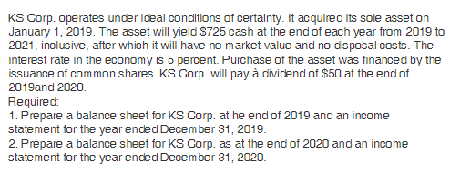 KS Corp. operates under ideal conditions of certainty. It acquired its sole asset on
January 1, 2019. The asset will yield $725 cash at the end of each year from 2019 to
2021, inclusive, after which it will have no market value and no disposal costs. The
interest rate in the economy is 5 percent. Purchase of the asset was financed by the
issuance of common shares. KS Corp. will pay à dividend of $50 at the end of
2019and 2020.
Required:
1. Prepare a balance sheet for KS Corp. at he end of 2019 and an income
statement for the year ended December 31, 2019.
2. Prepare a balance sheet for KS Corp. as at the end of 2020 and an income
statement for the year ended December 31, 2020.