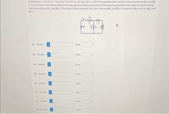 In the figure.c=146 V. R₂=7.650, R₂-22.50, R3-27,302, and L=2.95 H. Immediately after switch S is closed, what are (a) is and (b)
12? (Let currents in the indicated directions have positive values and currents in the opposite directions have negative values.) A long
time later, what are (c) i; and (d) i₂? The switch is then reopened. Just then, what are (e) is and (f) 12? A long time later, what are (g) is and
(h) i₂?
(a) Number
(b) Number
(c) Number
(d) Number
(e) Number:
(n Number
(c) Number 1
(h) Number
Units
Units
Units
Units
Units
Units
Units
Units
R₁