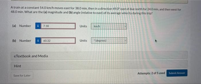 A train at a constant 54.0 km/h moves east for 38.0 min, then in a direction 49.0° east of due north for 24.0 min, and then west for
48.0 min. What are the (a) magnitude and (b) angle (relative to east) of its average velocity during this trip?
(a) Number i 7.18
(b) Number
eTextbook and Media
Hint
60.32
Save for Later
Units
Units
km/h
(degrees)
Attempts: 2 of 5 used
Submit Answer