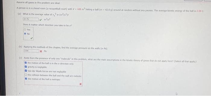 Assume all gases in this problem are ideal.
A person is in a closed room (a racquetball court) with V-448 m² hitting a ball (m 42.0 g) around at random without any pauses. The average kinetic energy of the ball is 2.00 3.
(a) What is the average value of v,2 in (m²/s)?
31 75
Does it matter which direction you take to be x?
O Yes
No
(b) Applying the methods of this chapter, find the average pressure on the walls (in Pa).
354
X Pa
(c) Aside from the presence of only one "molecule" in this problem, what are the man assumptions in the kinetic theory of gases that do not apply here? (Select all that apply)
the motion of the ball is in the x direction only
gravity is negligible
Van der Waals forces are not negligible
the collision between the ball and the wall are inelastic
the motion of the ball is isotropic
X