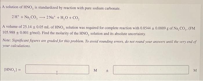 A solution of HNO, is standardized by reaction with pure sodium carbonate.
2H+ + Na₂CO, 2 Na+ + H₂O + CO₂
-
A volume of 25.14 ± 0.05 mL of HNO, solution was required for complete reaction with 0.8544 ± 0.0009 g of Na, CO,. (FM
105.988±0.001 g/mol). Find the molarity of the HNO, solution and its absolute uncertainty.
Note: Significant figures are graded for this problem. To avoid rounding errors, do not round your answers until the very end of
your calculations.
[HNO,] =
M
H
M