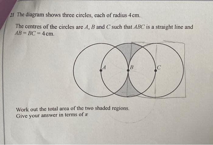 21 The diagram shows three circles, each of radius 4 cm.
The centres of the circles are A, B and C such that ABC is a straight line and
AB= BC = 4 cm.
A
Work out the total area of the two shaded regions.
Give your answer in terms of
B
C