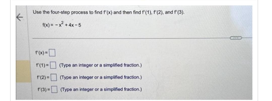 Use the four-step process to find f'(x) and then find f'(1), f'(2), and f'(3).
f(x) = -x² + 4x-5
f'(x) =
f(1) =
f(2)=
f(3) =
(Type an integer or a simplified fraction.)
(Type an integer or a simplified fraction.)
(Type an integer or a simplified fraction.)
SELLE