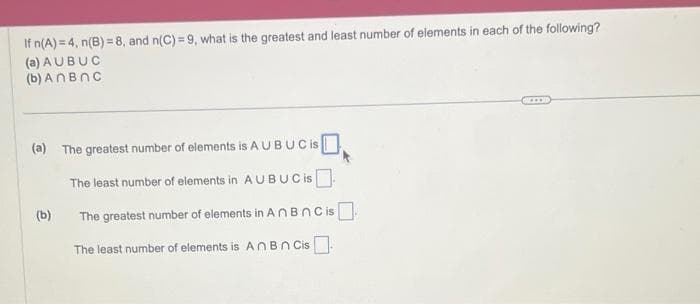 If n(A) = 4, n(B) = 8, and n(C)=9, what is the greatest and least number of elements in each of the following?
(a) AUBUC
(b) An BNC
(a) The greatest number of elements is A UBUCIS
The least number of elements in AUBUC is
The greatest number of elements in AnBn Cis
The least number of elements is An Bn Cis.
(b)