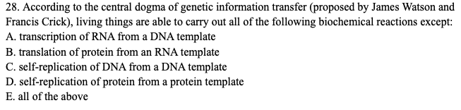 28. According to the central dogma of genetic information transfer (proposed by James Watson and
Francis Crick), living things are able to carry out all of the following biochemical reactions except:
A. transcription of RNA from a DNA template
B. translation of protein from an RNA template
C. self-replication of DNA from a DNA template
D. self-replication of protein from a protein template
E. all of the above
