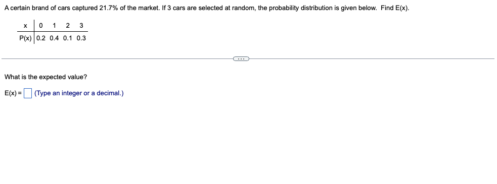 A certain brand of cars captured 21.7% of the market. If 3 cars are selected at random, the probability distribution is given below. Find E(x).
1
2
3
P(x) 0.2 0.4 0.1 0,3
What is the expected value?
E(x) =
(Type an integer or a decimal.)
