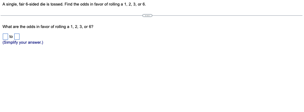 A single, fair 6-sided die is tossed. Find the odds in favor of rolling a 1, 2, 3, or 6.
What are the odds in favor of rolling a 1, 2, 3, or 6?
O to O
(Simplify your answer.)
