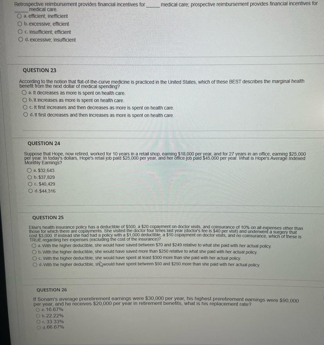 Retrospective reimbursement provides financial incentives for
medical care.
O a. efficient, inefficient
Ob. excessive; efficient
Oc. insufficient; efficient
O d. excessive; insufficient
medical care; prospective reimbursement provides financial incentives for
QUESTION 23
According to the notion that flat-of-the-curve medicine is practiced in the United States, which of these BEST describes the marginal health
benefit from the next dollar of medical spending?
a. It decreases as more is spent on health care.
Ob. It increases as more is spent on health care.
Oc. It first increases and then decreases as more is spent on health care.
Od. It first decreases and then increases as more is spent on health care.
QUESTION 24
Suppose that Hope, now retired, worked for 10 years in a retail shop, earning $18,000 per year, and for 27 years in an office, earning $25,000
per year. In today's dollars, Hope's retail job paid $25,000 per year, and her office job paid $45,000 per year. What is Hope's Average Indexed
Monthly Earnings?
a. $32,643
Ob. $37,829
O c. $40,429
O d. $44,316
QUESTION 25
Elise's health insurance policy has a deductible of $500, a $20 copayment on doctor visits, and coinsurance of 10% on all expenses other than
those for which there are copayments. She visited the doctor four times last year (doctor's fee is $40 per visit) and underwent a surgery that
cost $3,000. If instead she had had a policy with a $1,000 deductible, a $10 copayment on doctor visits, and no coinsurance, which of these is
TRUE regarding her expenses (excluding the cost of the insurance)?
O a. With the higher deductible, she would have saved between $70 and $249 relative to what she paid with her actual policy.
have aved more than $250 relative to what she paid with her actual policy.
O b. With the higher deductible, she
O c. With the higher deductible, she would have spent at least $300 more than she paid with her actual policy.
d. With the higher deductible, sh would have spent between $50 and $250 more than she paid with her actual policy.
QUESTION 26
If Sonam's average preretirement earnings were $30,000 per year, his highest preretirement earnings were $90,000
per year, and he receives $20,000 per year in retirement benefits, what is his replacement rate?
O a. 16.67%
O b. 22.22%
O c. 33.33%
O d. 66.67%