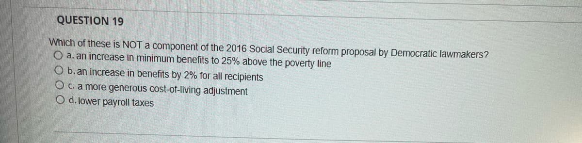 QUESTION 19
Which of these is NOT a component of the 2016 Social Security reform proposal by Democratic lawmakers?
O a. an increase in minimum benefits to 25% above the poverty line
b. an increase in benefits by 2% for all recipients
O c. a more generous cost-of-living adjustment
O d. lower payroll taxes