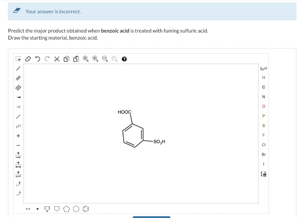 Your answer is incorrect.
Predict the major product obtained when benzoic acid is treated with fuming sulfuric acid.
Draw the starting material, benzoic acid.
# O D C %
NV
+
..
HOOC
H
с
N
I OZ OPSEG 1
F
-SO,H
Br