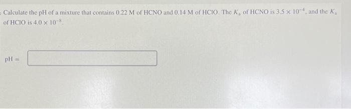 Calculate the pH of a mixture that contains 0.22 M of HCNO and 0.14 M of HCIO. The K, of HCNO is 3.5 × 10-4, and the K
of HCIO is 4.0 x 10-
pH=