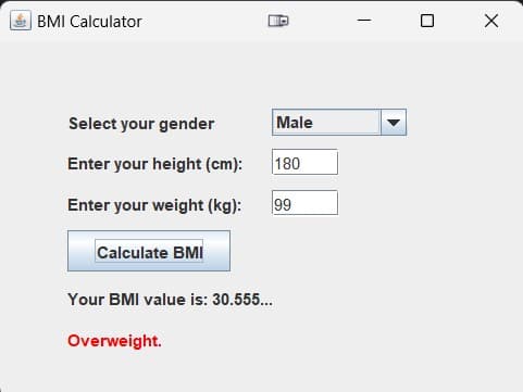 BMI Calculator
Select your gender
Male
Enter your height (cm):
180
Enter your weight (kg):
99
Calculate BMI
Your BMI value is: 30.555...
Overweight.
-
□ ×