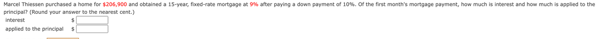 Marcel Thiessen purchased a home for $206,900 and obtained a 15-year, fixed-rate mortgage at 9% after paying a down payment of 10%. Of the first month's mortgage payment, how much is interest and how much is applied to the
principal? (Round your answer to the nearest cent.)
interest
applied to the principal
